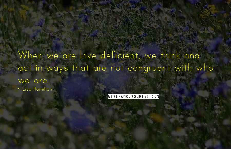 Lisa Hamilton Quotes: When we are love deficient, we think and act in ways that are not congruent with who we are.