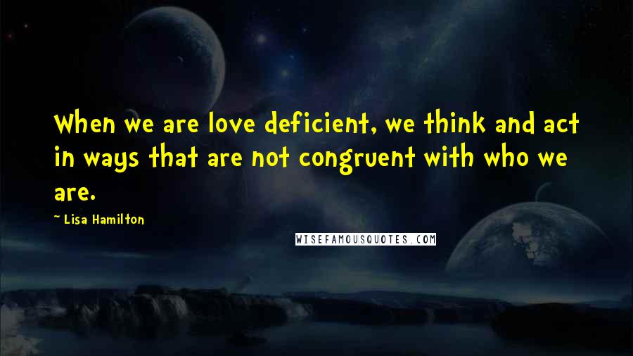 Lisa Hamilton Quotes: When we are love deficient, we think and act in ways that are not congruent with who we are.