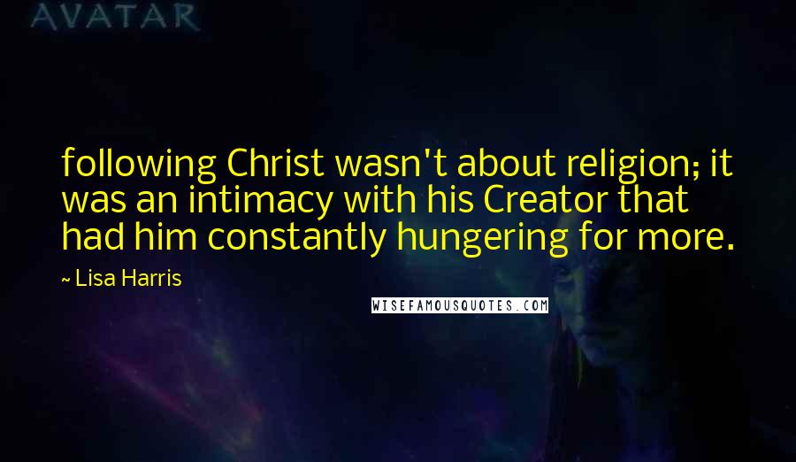 Lisa Harris Quotes: following Christ wasn't about religion; it was an intimacy with his Creator that had him constantly hungering for more.
