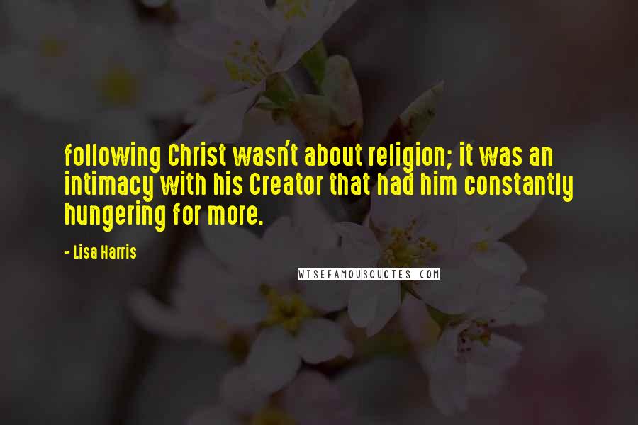 Lisa Harris Quotes: following Christ wasn't about religion; it was an intimacy with his Creator that had him constantly hungering for more.