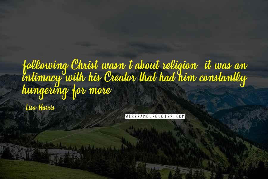 Lisa Harris Quotes: following Christ wasn't about religion; it was an intimacy with his Creator that had him constantly hungering for more.