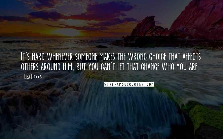 Lisa Harris Quotes: It's hard whenever someone makes the wrong choice that affects others around him, but you can't let that change who you are.