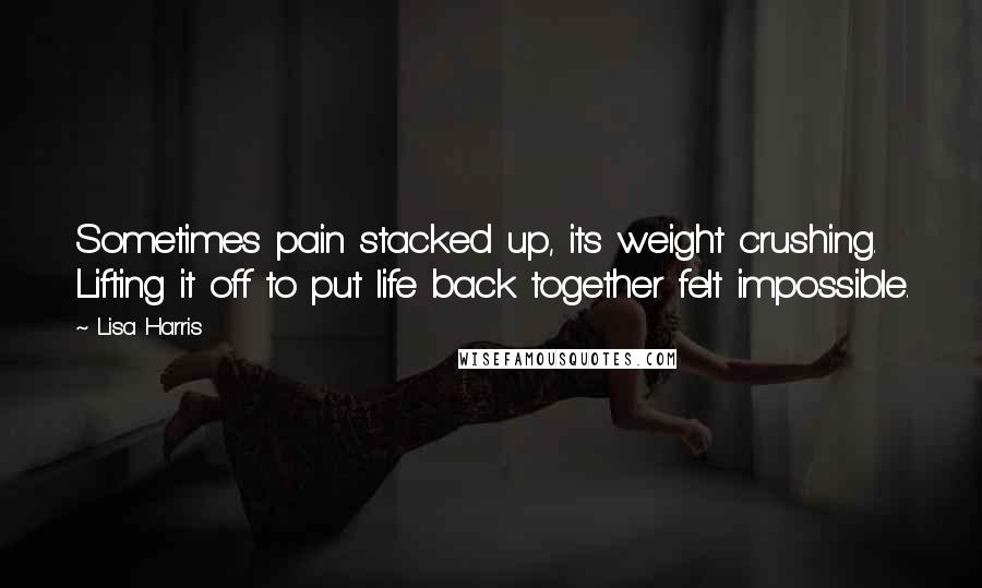 Lisa Harris Quotes: Sometimes pain stacked up, its weight crushing. Lifting it off to put life back together felt impossible.