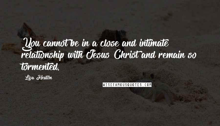 Lisa Heaton Quotes: You cannot be in a close and intimate relationship with Jesus Christ and remain so tormented.