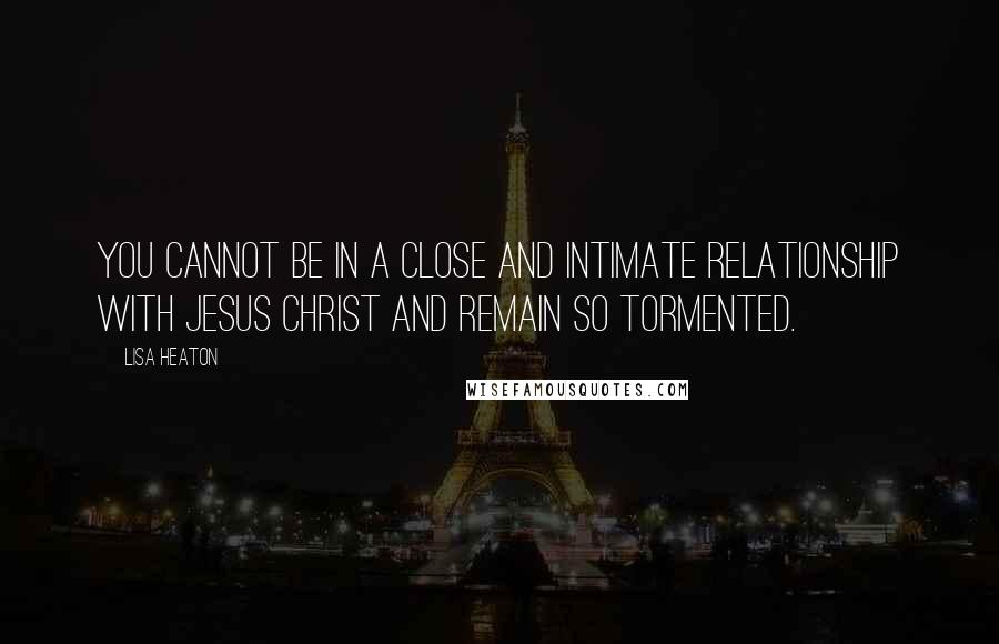 Lisa Heaton Quotes: You cannot be in a close and intimate relationship with Jesus Christ and remain so tormented.