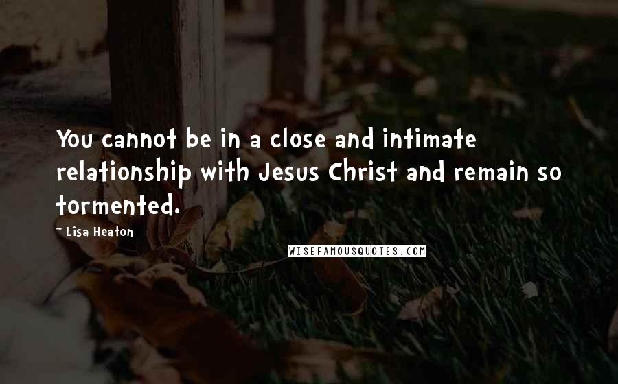 Lisa Heaton Quotes: You cannot be in a close and intimate relationship with Jesus Christ and remain so tormented.