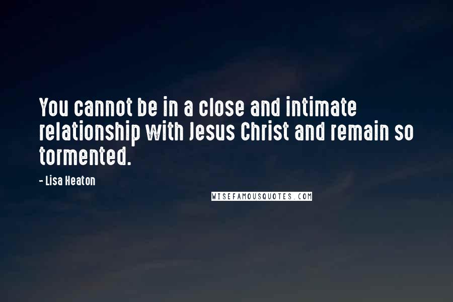 Lisa Heaton Quotes: You cannot be in a close and intimate relationship with Jesus Christ and remain so tormented.