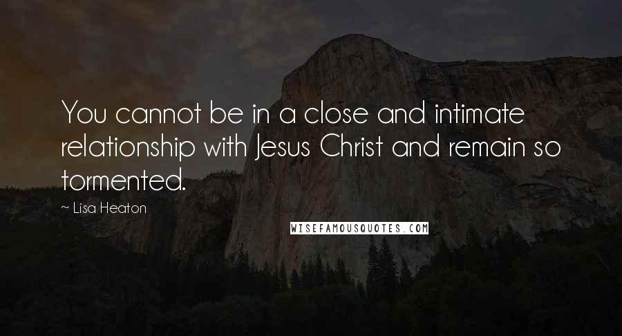 Lisa Heaton Quotes: You cannot be in a close and intimate relationship with Jesus Christ and remain so tormented.