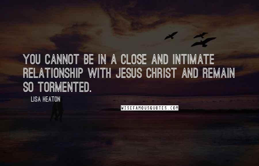 Lisa Heaton Quotes: You cannot be in a close and intimate relationship with Jesus Christ and remain so tormented.