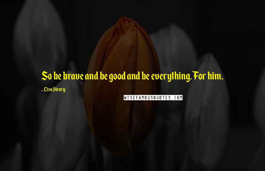 Lisa Henry Quotes: So be brave and be good and be everything. For him.