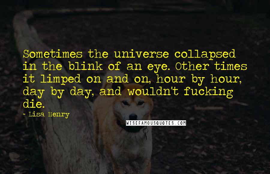 Lisa Henry Quotes: Sometimes the universe collapsed in the blink of an eye. Other times it limped on and on, hour by hour, day by day, and wouldn't fucking die.