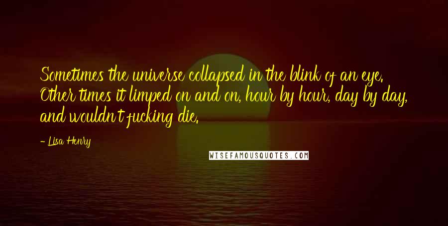 Lisa Henry Quotes: Sometimes the universe collapsed in the blink of an eye. Other times it limped on and on, hour by hour, day by day, and wouldn't fucking die.