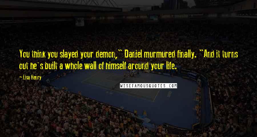 Lisa Henry Quotes: You think you slayed your demon," Daniel murmured finally. "And it turns out he's built a whole wall of himself around your life.