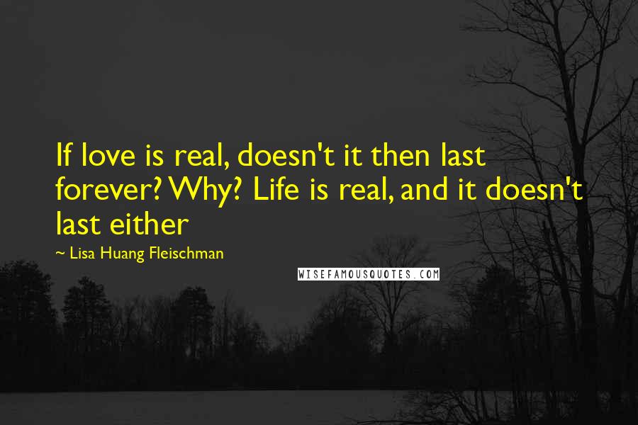 Lisa Huang Fleischman Quotes: If love is real, doesn't it then last forever? Why? Life is real, and it doesn't last either