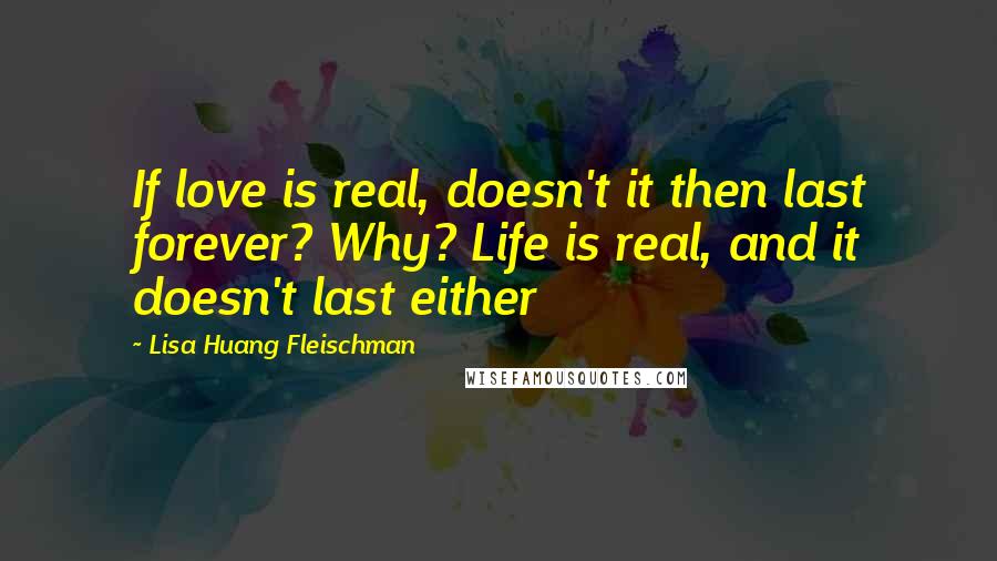 Lisa Huang Fleischman Quotes: If love is real, doesn't it then last forever? Why? Life is real, and it doesn't last either