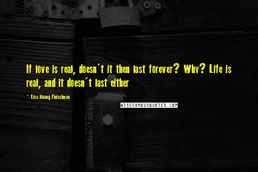 Lisa Huang Fleischman Quotes: If love is real, doesn't it then last forever? Why? Life is real, and it doesn't last either