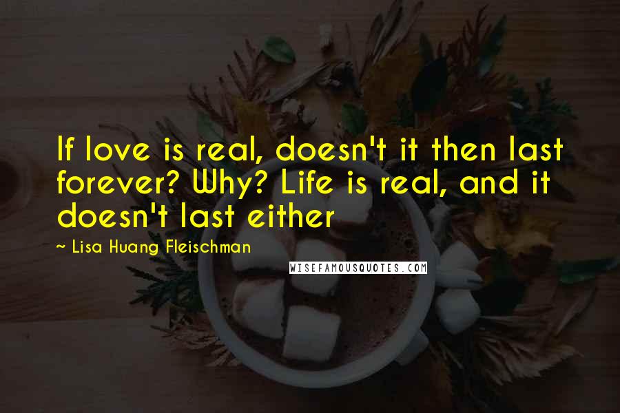 Lisa Huang Fleischman Quotes: If love is real, doesn't it then last forever? Why? Life is real, and it doesn't last either