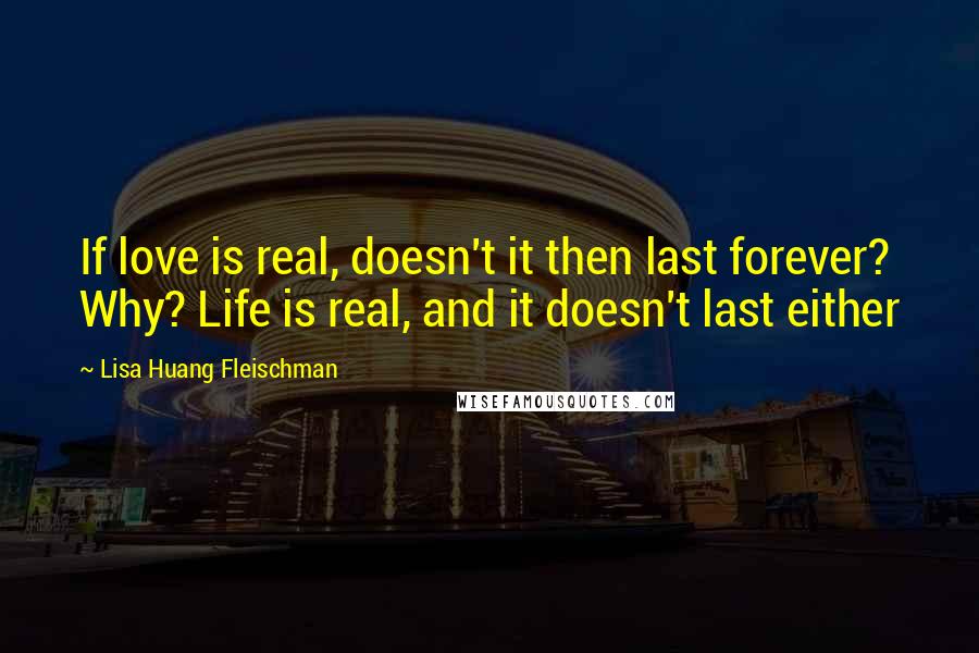 Lisa Huang Fleischman Quotes: If love is real, doesn't it then last forever? Why? Life is real, and it doesn't last either