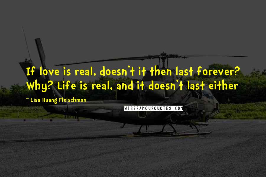 Lisa Huang Fleischman Quotes: If love is real, doesn't it then last forever? Why? Life is real, and it doesn't last either