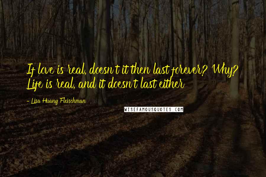 Lisa Huang Fleischman Quotes: If love is real, doesn't it then last forever? Why? Life is real, and it doesn't last either