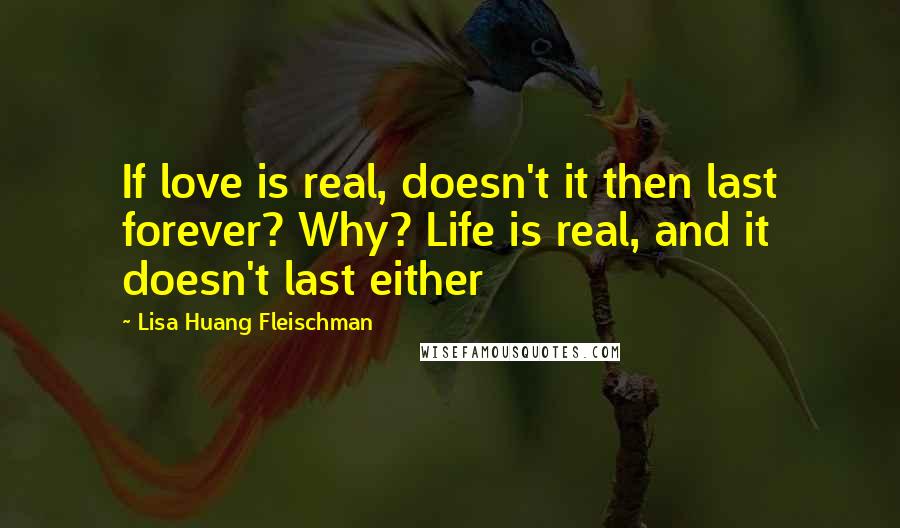 Lisa Huang Fleischman Quotes: If love is real, doesn't it then last forever? Why? Life is real, and it doesn't last either