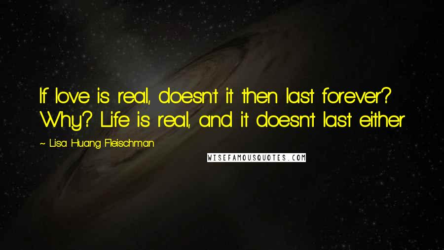 Lisa Huang Fleischman Quotes: If love is real, doesn't it then last forever? Why? Life is real, and it doesn't last either