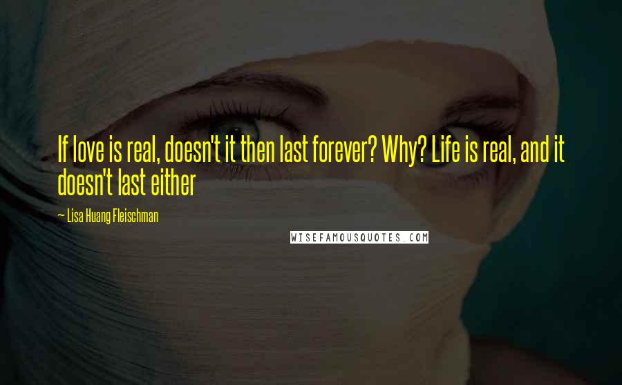 Lisa Huang Fleischman Quotes: If love is real, doesn't it then last forever? Why? Life is real, and it doesn't last either