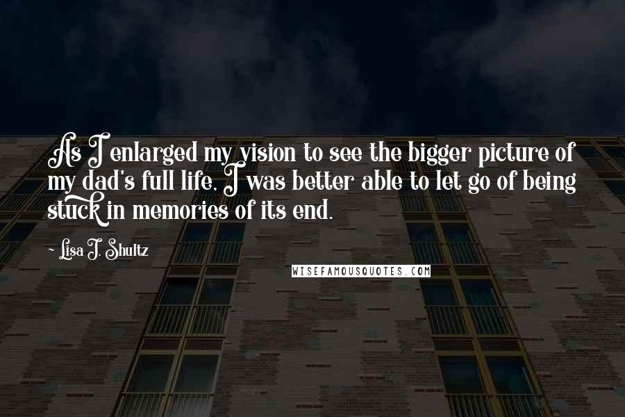 Lisa J. Shultz Quotes: As I enlarged my vision to see the bigger picture of my dad's full life, I was better able to let go of being stuck in memories of its end.