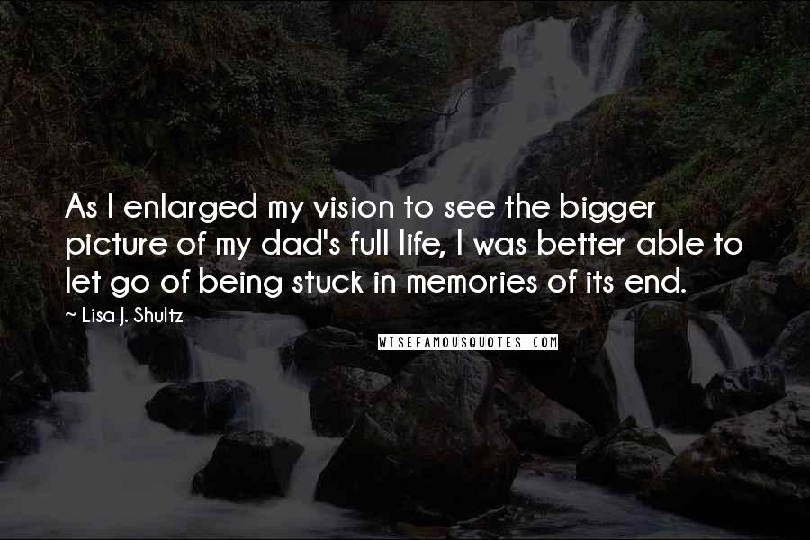 Lisa J. Shultz Quotes: As I enlarged my vision to see the bigger picture of my dad's full life, I was better able to let go of being stuck in memories of its end.