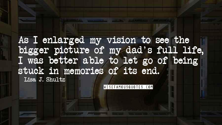 Lisa J. Shultz Quotes: As I enlarged my vision to see the bigger picture of my dad's full life, I was better able to let go of being stuck in memories of its end.