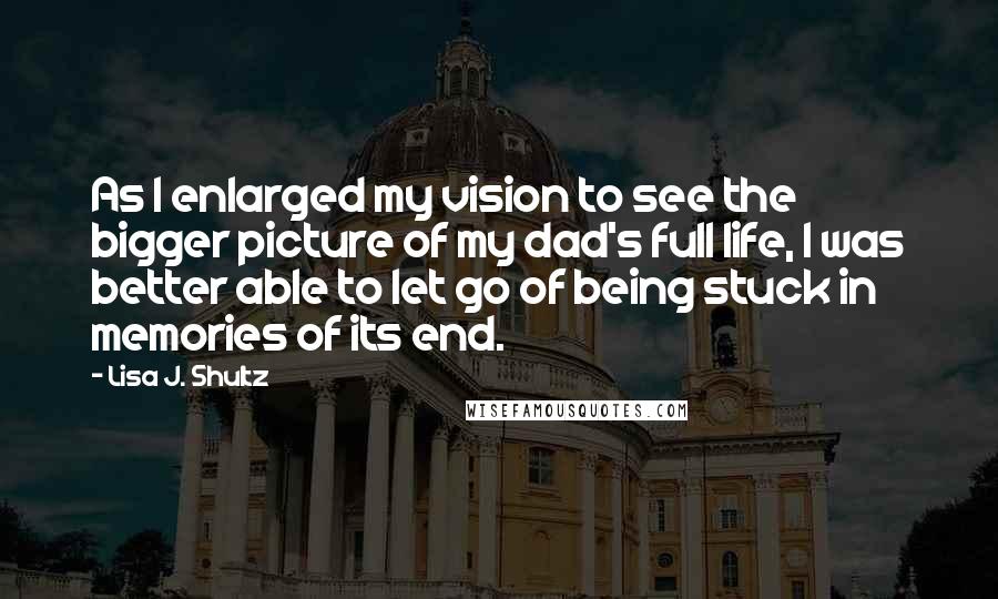 Lisa J. Shultz Quotes: As I enlarged my vision to see the bigger picture of my dad's full life, I was better able to let go of being stuck in memories of its end.