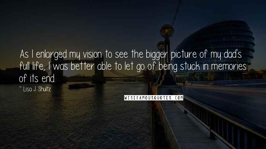 Lisa J. Shultz Quotes: As I enlarged my vision to see the bigger picture of my dad's full life, I was better able to let go of being stuck in memories of its end.