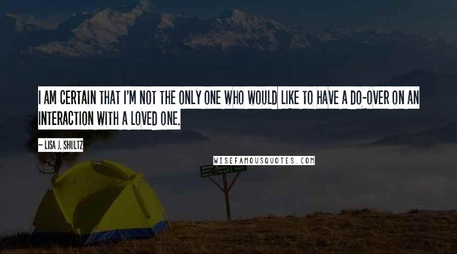 Lisa J. Shultz Quotes: I am certain that I'm not the only one who would like to have a do-over on an interaction with a loved one.