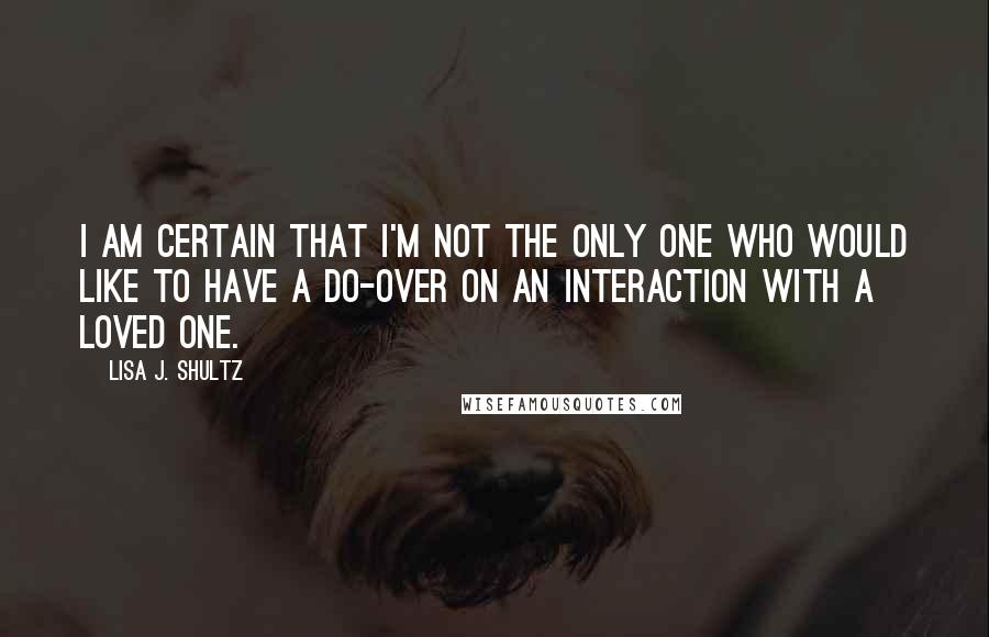 Lisa J. Shultz Quotes: I am certain that I'm not the only one who would like to have a do-over on an interaction with a loved one.