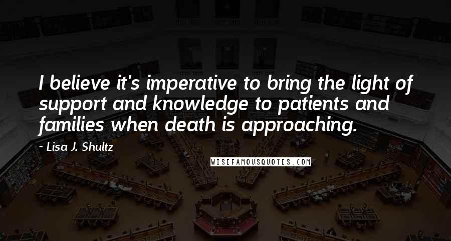 Lisa J. Shultz Quotes: I believe it's imperative to bring the light of support and knowledge to patients and families when death is approaching.