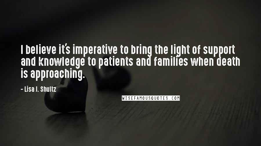 Lisa J. Shultz Quotes: I believe it's imperative to bring the light of support and knowledge to patients and families when death is approaching.