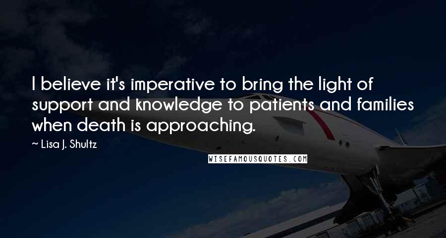 Lisa J. Shultz Quotes: I believe it's imperative to bring the light of support and knowledge to patients and families when death is approaching.