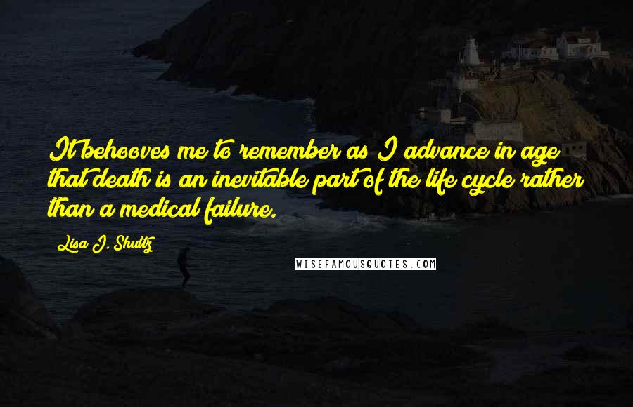 Lisa J. Shultz Quotes: It behooves me to remember as I advance in age that death is an inevitable part of the life cycle rather than a medical failure.