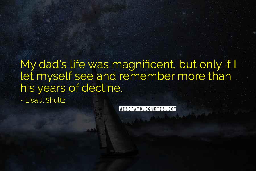 Lisa J. Shultz Quotes: My dad's life was magnificent, but only if I let myself see and remember more than his years of decline.