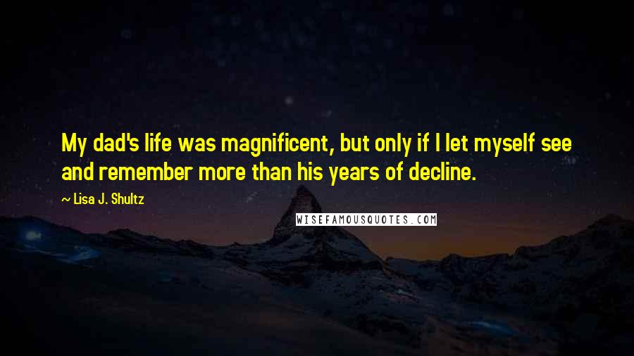 Lisa J. Shultz Quotes: My dad's life was magnificent, but only if I let myself see and remember more than his years of decline.