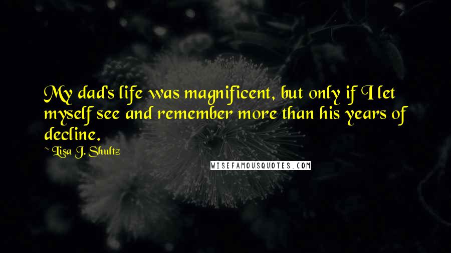 Lisa J. Shultz Quotes: My dad's life was magnificent, but only if I let myself see and remember more than his years of decline.