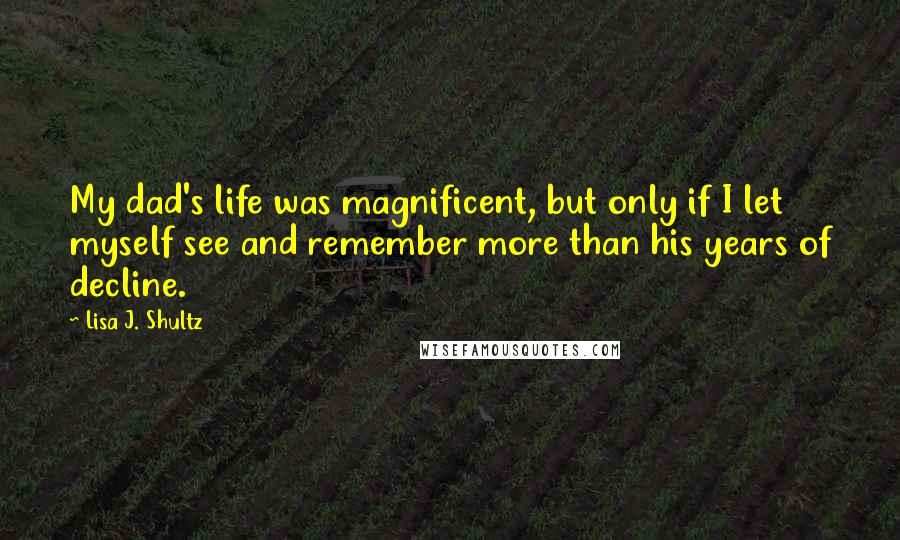 Lisa J. Shultz Quotes: My dad's life was magnificent, but only if I let myself see and remember more than his years of decline.