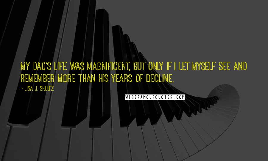 Lisa J. Shultz Quotes: My dad's life was magnificent, but only if I let myself see and remember more than his years of decline.