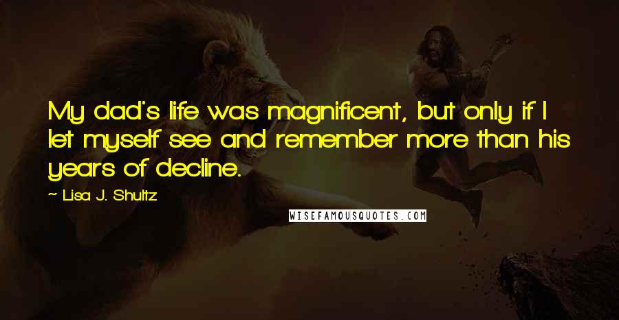 Lisa J. Shultz Quotes: My dad's life was magnificent, but only if I let myself see and remember more than his years of decline.