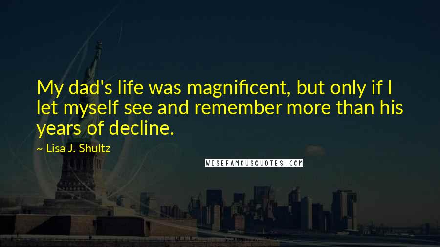 Lisa J. Shultz Quotes: My dad's life was magnificent, but only if I let myself see and remember more than his years of decline.