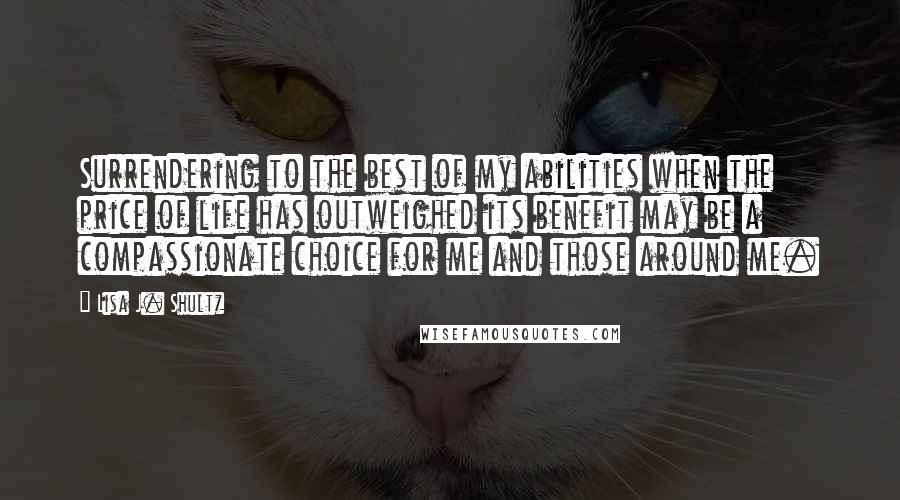 Lisa J. Shultz Quotes: Surrendering to the best of my abilities when the price of life has outweighed its benefit may be a compassionate choice for me and those around me.