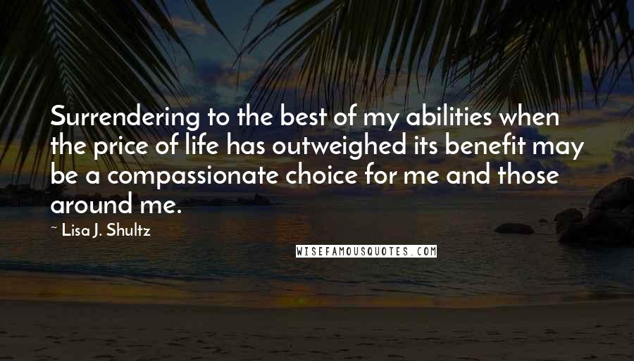 Lisa J. Shultz Quotes: Surrendering to the best of my abilities when the price of life has outweighed its benefit may be a compassionate choice for me and those around me.