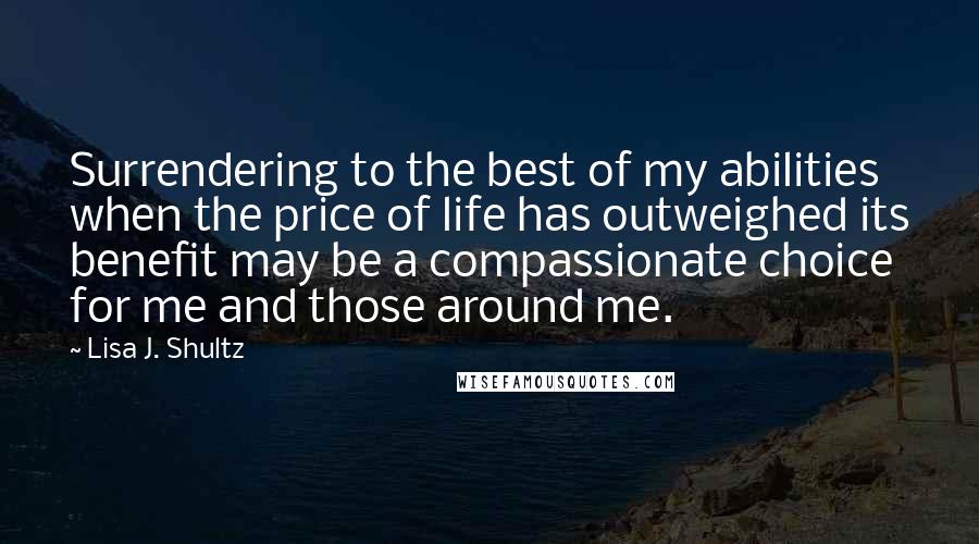 Lisa J. Shultz Quotes: Surrendering to the best of my abilities when the price of life has outweighed its benefit may be a compassionate choice for me and those around me.