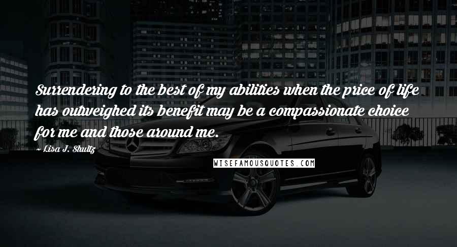 Lisa J. Shultz Quotes: Surrendering to the best of my abilities when the price of life has outweighed its benefit may be a compassionate choice for me and those around me.