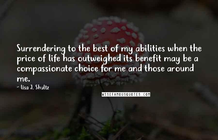 Lisa J. Shultz Quotes: Surrendering to the best of my abilities when the price of life has outweighed its benefit may be a compassionate choice for me and those around me.